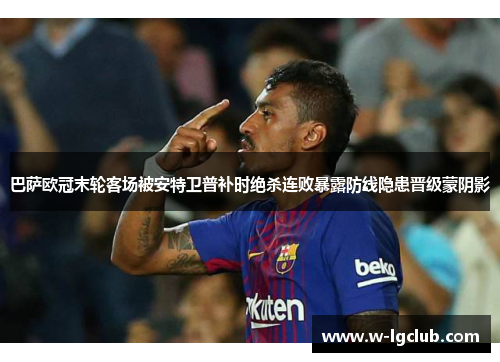 巴萨欧冠末轮客场被安特卫普补时绝杀连败暴露防线隐患晋级蒙阴影